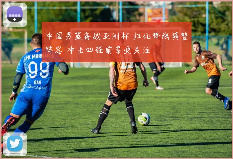 中国男篮备战亚洲杯 归化锋线调整阵容 冲击四强前景受关注