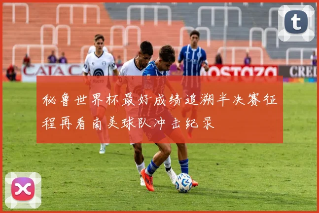 秘鲁世界杯最好成绩追溯半决赛征程再看南美球队冲击纪录