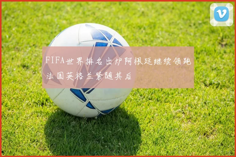 FIFA世界排名出炉阿根廷继续领跑法国英格兰紧随其后