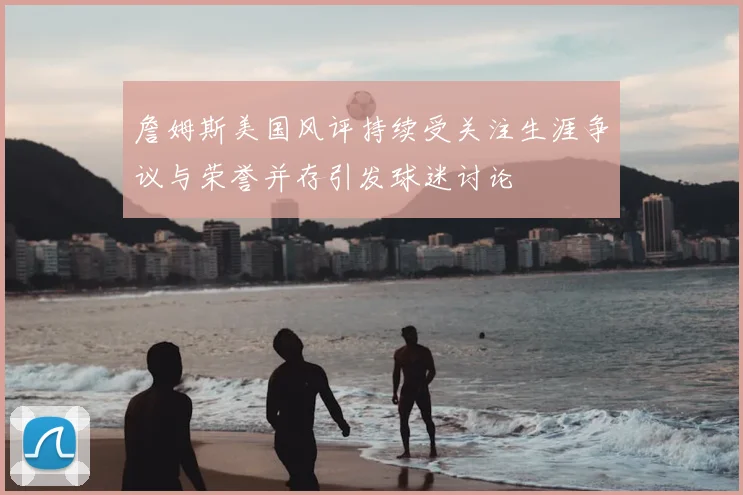 詹姆斯美国风评持续受关注生涯争议与荣誉并存引发球迷讨论