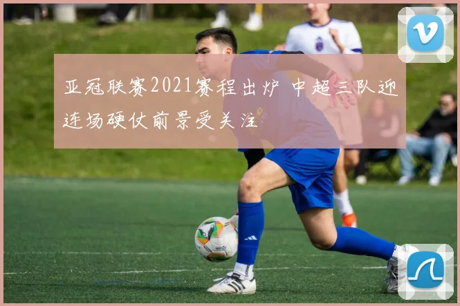 亚冠联赛2021赛程出炉 中超三队迎连场硬仗前景受关注