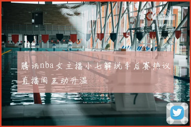 腾讯nba女主播小七解说季后赛热议直播间互动升温