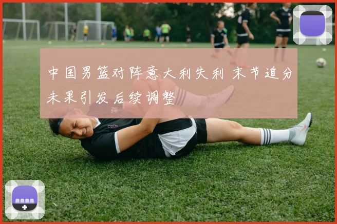 中国男篮对阵意大利失利 末节追分未果引发后续调整