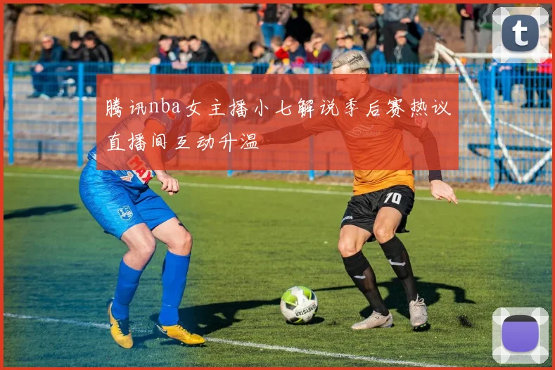 腾讯nba女主播小七解说季后赛热议直播间互动升温