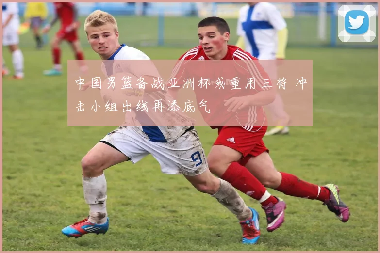 中国男篮备战亚洲杯或重用三将 冲击小组出线再添底气