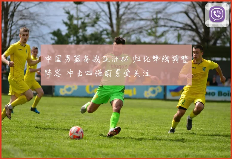 中国男篮备战亚洲杯 归化锋线调整阵容 冲击四强前景受关注