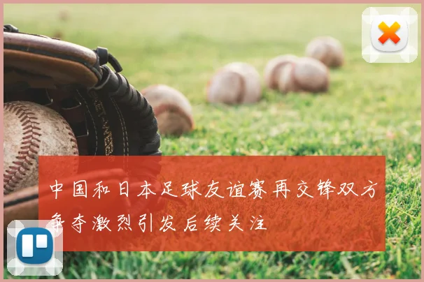 中国和日本足球友谊赛再交锋双方争夺激烈引发后续关注