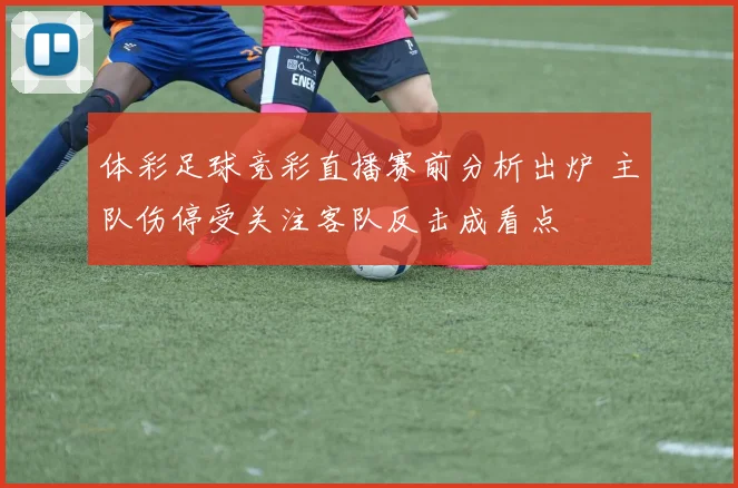 体彩足球竞彩直播赛前分析出炉 主队伤停受关注客队反击成看点