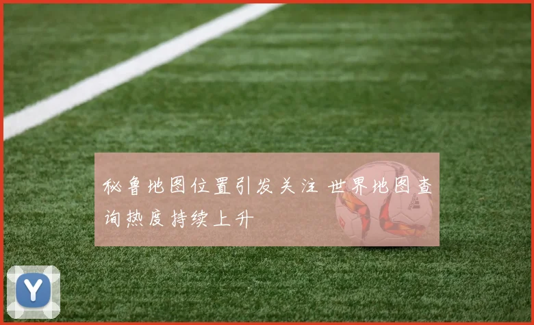 秘鲁地图位置引发关注 世界地图查询热度持续上升