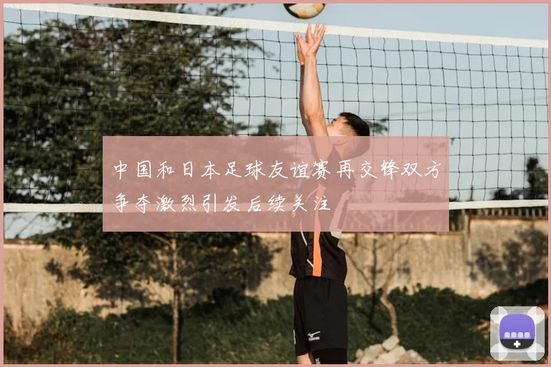 中国和日本足球友谊赛再交锋双方争夺激烈引发后续关注