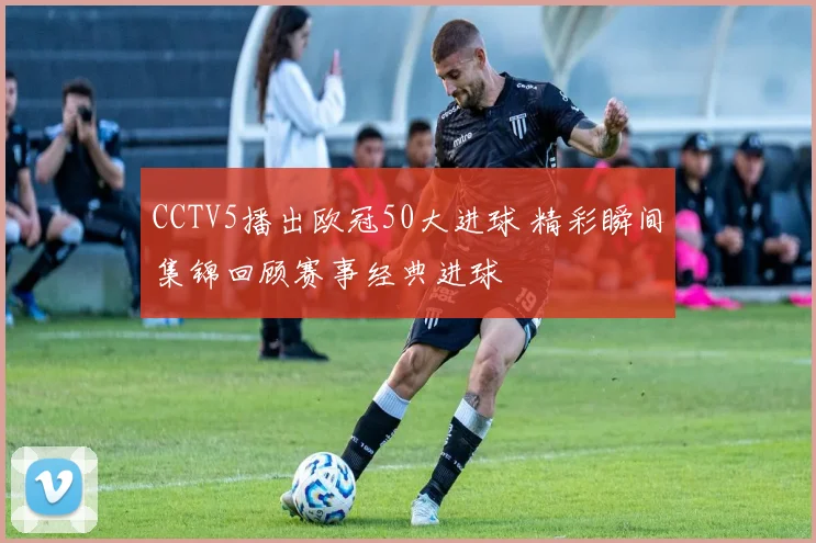 CCTV5播出欧冠50大进球 精彩瞬间集锦回顾赛事经典进球