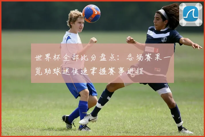 世界杯全部比分盘点：各场赛果一览助球迷快速掌握赛事进程