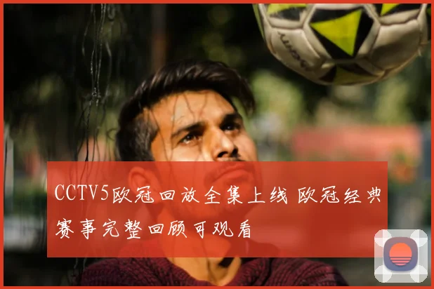 CCTV5欧冠回放全集上线 欧冠经典赛事完整回顾可观看