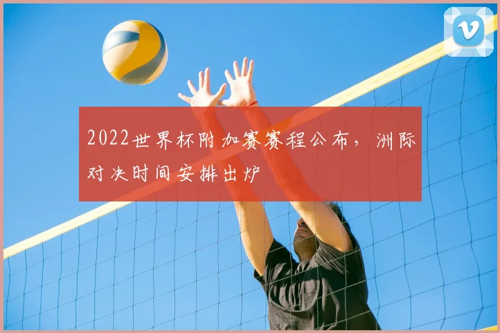 2022世界杯附加赛赛程公布，洲际对决时间安排出炉
