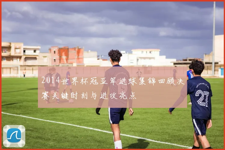 2014世界杯冠亚军进球集锦回顾决赛关键时刻与进攻亮点