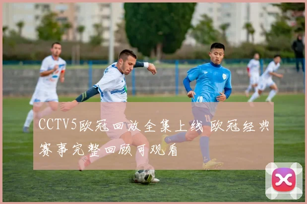 CCTV5欧冠回放全集上线 欧冠经典赛事完整回顾可观看
